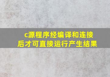 c源程序经编译和连接后才可直接运行产生结果