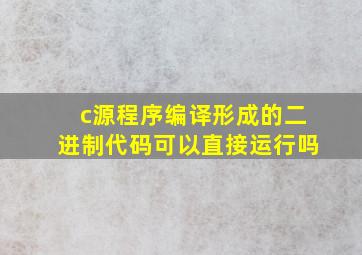 c源程序编译形成的二进制代码可以直接运行吗