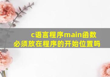 c语言程序main函数必须放在程序的开始位置吗