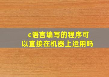 c语言编写的程序可以直接在机器上运用吗