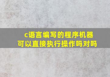 c语言编写的程序机器可以直接执行操作吗对吗