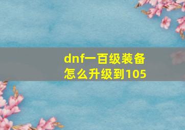 dnf一百级装备怎么升级到105