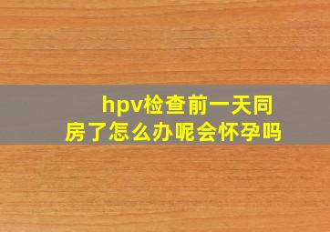 hpv检查前一天同房了怎么办呢会怀孕吗