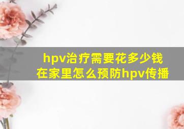 hpv治疗需要花多少钱在家里怎么预防hpv传播