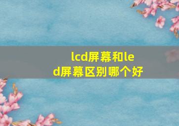 lcd屏幕和led屏幕区别哪个好