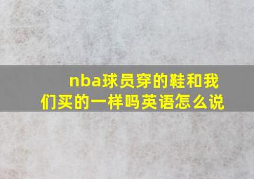 nba球员穿的鞋和我们买的一样吗英语怎么说