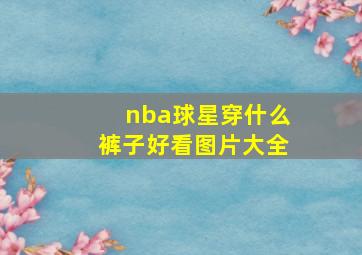 nba球星穿什么裤子好看图片大全