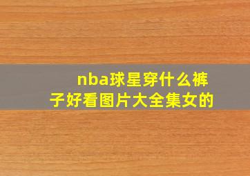 nba球星穿什么裤子好看图片大全集女的