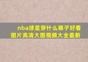 nba球星穿什么裤子好看图片高清大图视频大全最新