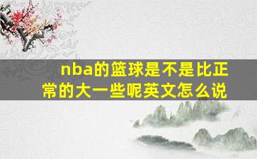 nba的篮球是不是比正常的大一些呢英文怎么说