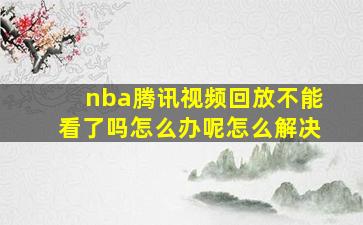 nba腾讯视频回放不能看了吗怎么办呢怎么解决