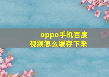 oppo手机百度视频怎么缓存下来