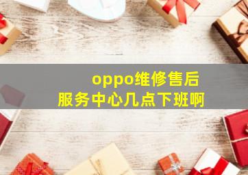 oppo维修售后服务中心几点下班啊