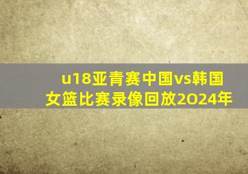 u18亚青赛中国vs韩国女篮比赛录像回放2O24年