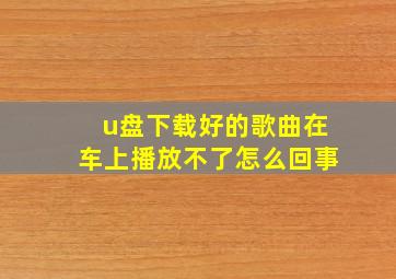 u盘下载好的歌曲在车上播放不了怎么回事