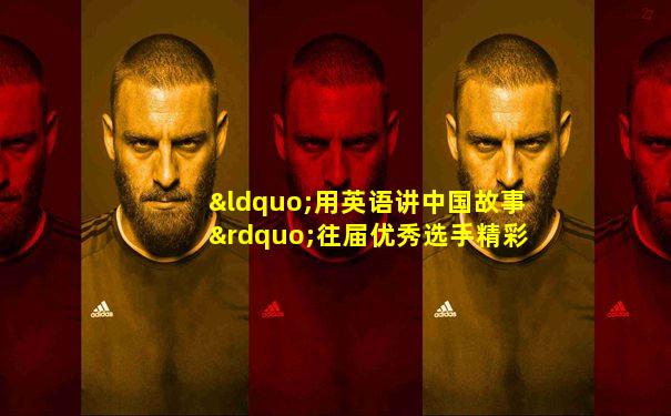 “用英语讲中国故事”往届优秀选手精彩合集
