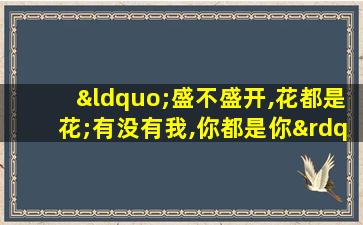 “盛不盛开,花都是花;有没有我,你都是你”