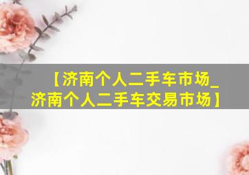 【济南个人二手车市场_济南个人二手车交易市场】