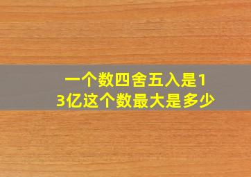 一个数四舍五入是13亿这个数最大是多少