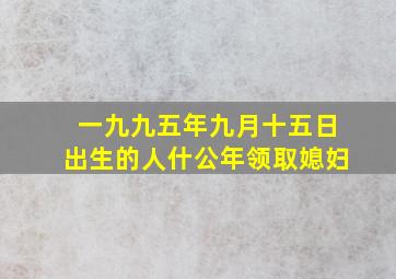 一九九五年九月十五日出生的人什公年领取媳妇