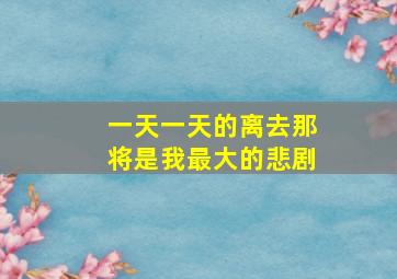 一天一天的离去那将是我最大的悲剧