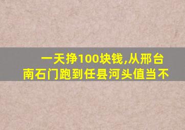 一天挣100块钱,从邢台南石门跑到任县河头值当不