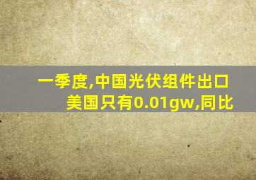 一季度,中国光伏组件出口美国只有0.01gw,同比