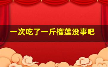 一次吃了一斤榴莲没事吧