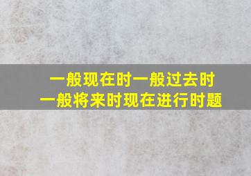 一般现在时一般过去时一般将来时现在进行时题