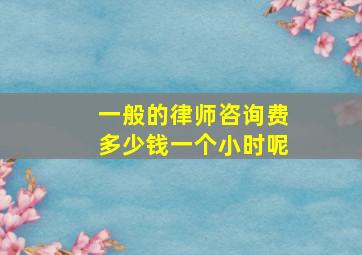 一般的律师咨询费多少钱一个小时呢