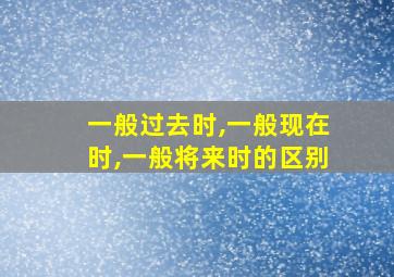 一般过去时,一般现在时,一般将来时的区别