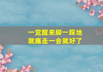 一觉醒来脚一踩地就痛走一会就好了