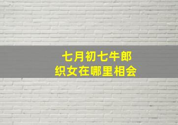 七月初七牛郎织女在哪里相会