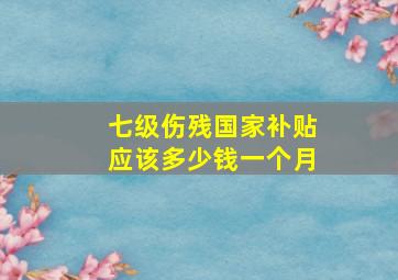 七级伤残国家补贴应该多少钱一个月