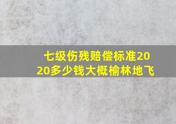 七级伤残赔偿标准2020多少钱大概榆林地飞