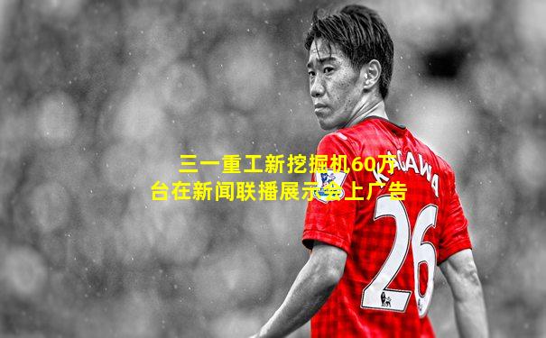三一重工新挖掘机60万台在新闻联播展示会上广告
