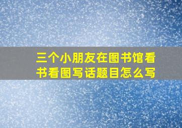 三个小朋友在图书馆看书看图写话题目怎么写