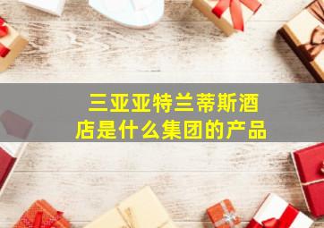 三亚亚特兰蒂斯酒店是什么集团的产品