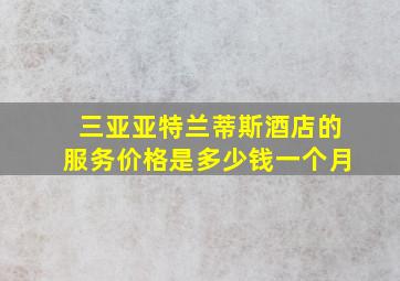 三亚亚特兰蒂斯酒店的服务价格是多少钱一个月