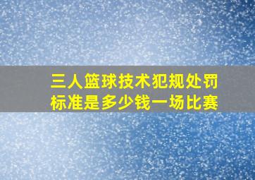 三人篮球技术犯规处罚标准是多少钱一场比赛