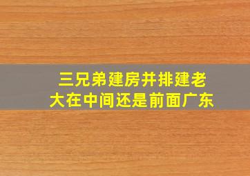 三兄弟建房并排建老大在中间还是前面广东