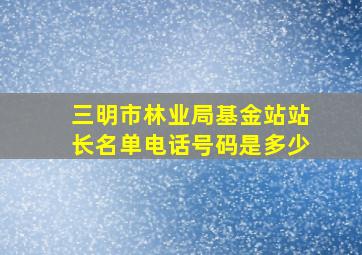 三明市林业局基金站站长名单电话号码是多少