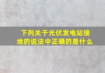 下列关于光伏发电站接地的说法中正确的是什么