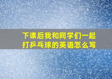 下课后我和同学们一起打乒乓球的英语怎么写