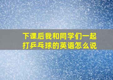 下课后我和同学们一起打乒乓球的英语怎么说