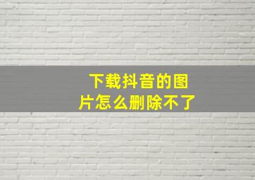 下载抖音的图片怎么删除不了