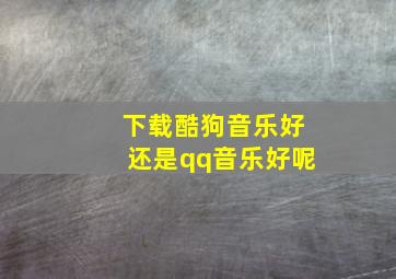 下载酷狗音乐好还是qq音乐好呢