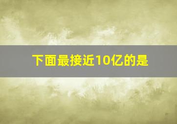 下面最接近10亿的是