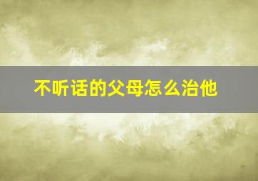 不听话的父母怎么治他