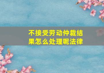 不接受劳动仲裁结果怎么处理呢法律